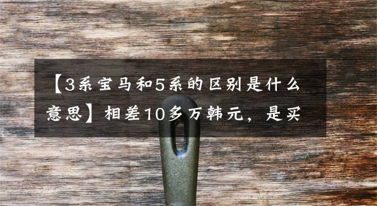 【3系宝马和5系的区别是什么意思】相差10多万韩元，是买新款宝马3系，还是多付钱买宝马5系？