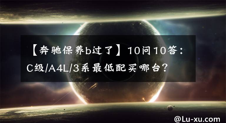 【奔驰保养b过了】10问10答：C级/A4L/3系最低配买哪台？