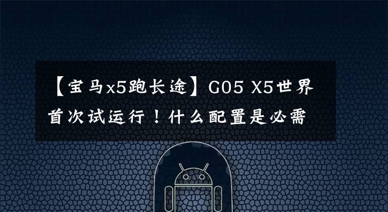 【宝马x5跑长途】G05 X5世界首次试运行！什么配置是必需的，什么配置最“鸡肋”？