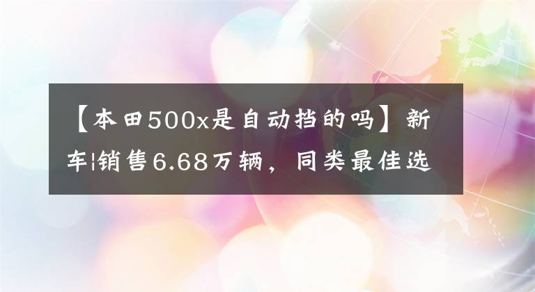 【本田500x是自动挡的吗】新车|销售6.68万辆，同类最佳选择？本田梦翼新500系列上市