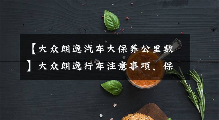 【大众朗逸汽车大保养公里数】大众朗逸行车注意事项，保养建议以及各类保养费用