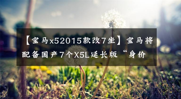 【宝马x52015款改7坐】宝马将配备国产7个X5L延长版“身价大幅下降”的2.0T，明年4月投入生产。