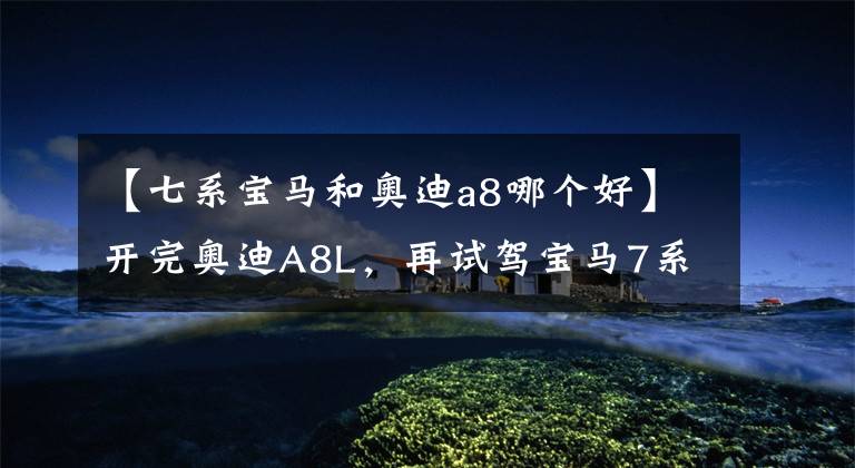 【七系宝马和奥迪a8哪个好】开完奥迪A8L，再试驾宝马7系，对比后发现两款车的差距