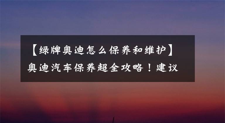 【绿牌奥迪怎么保养和维护】奥迪汽车保养超全攻略！建议收藏
