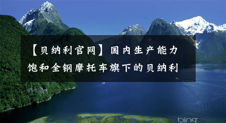 【贝纳利官网】国内生产能力饱和全钢摩托车旗下的贝纳利计划设立印度生产基地。