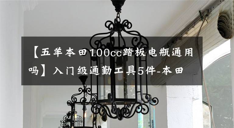 【五羊本田100cc踏板电瓶通用吗】入门级通勤工具5件-本田诗云100