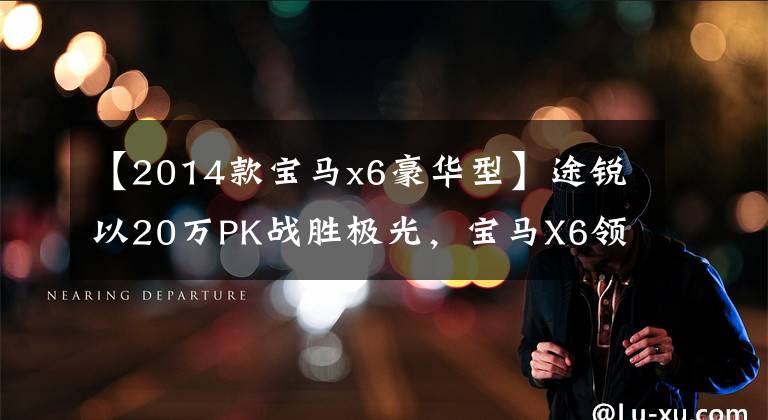 【2014款宝马x6豪华型】途锐以20万PK战胜极光，宝马X6领掉了30万心，赶紧买吧！