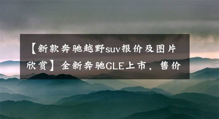 【新款奔驰越野suv报价及图片欣赏】全新奔驰GLE上市，售价82.24万元值不值？