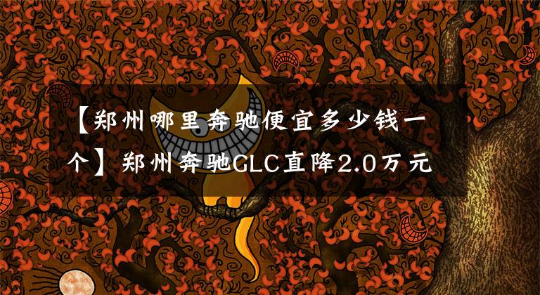 【郑州哪里奔驰便宜多少钱一个】郑州奔驰GLC直降2.0万元, 欢迎到店赏车