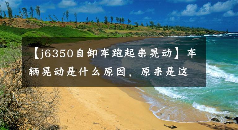 【j6350自卸车跑起来晃动】车辆晃动是什么原因，原来是这几个原因，太简单了！