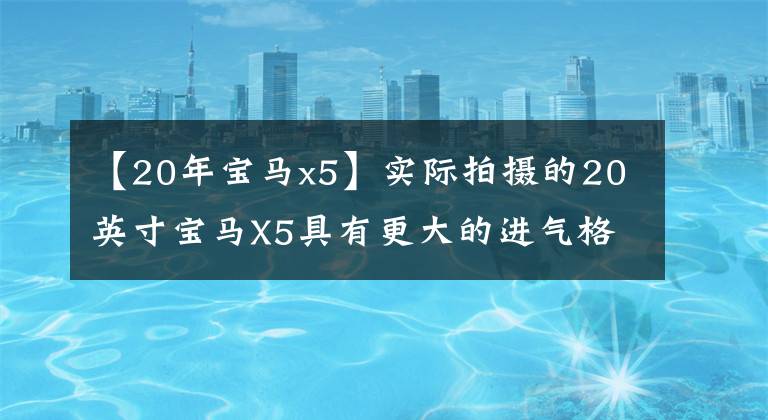 【20年宝马x5】实际拍摄的20英寸宝马X5具有更大的进气格栅尺寸和3.0发动机，操作感很强