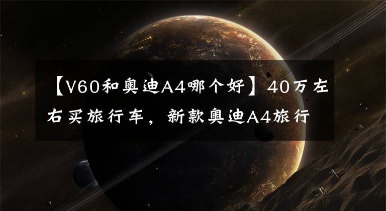 【V60和奥迪A4哪个好】40万左右买旅行车，新款奥迪A4旅行车与沃尔沃V60，选谁？