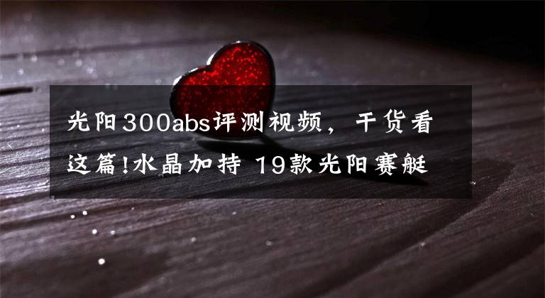 光阳300abs评测视频，干货看这篇!水晶加持 19款光阳赛艇L300 ABS抢先看