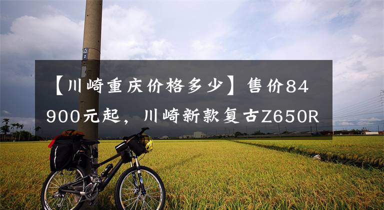 【川崎重庆价格多少】售价84900元起，川崎新款复古Z650RS正式登陆国内