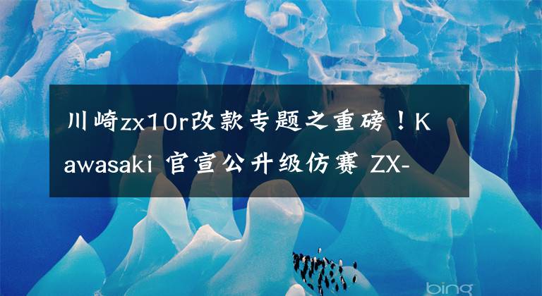川崎zx10r改款专题之重磅！Kawasaki 官宣公升级仿赛 ZX-10R 将引进国内