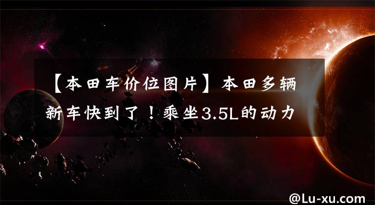 【本田车价位图片】本田多辆新车快到了！乘坐3.5L的动力不到30万人吗？
