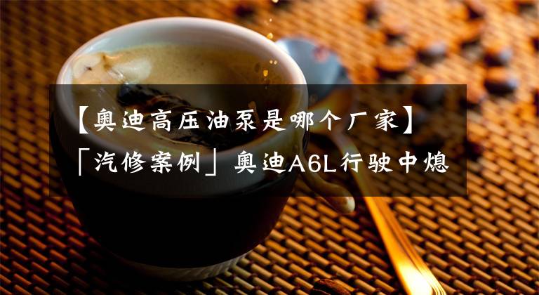 【奥迪高压油泵是哪个厂家】「汽修案例」奥迪A6L行驶中熄火，启动困难