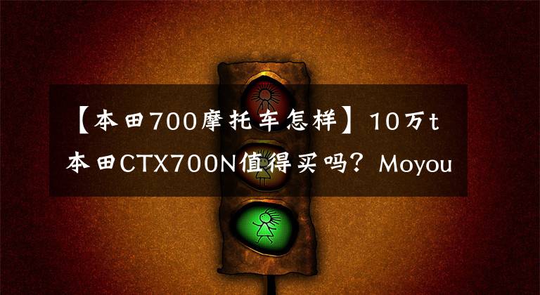 【本田700摩托车怎样】10万t本田CTX700N值得买吗？Moyou:骑马6个月后我会告诉你答案