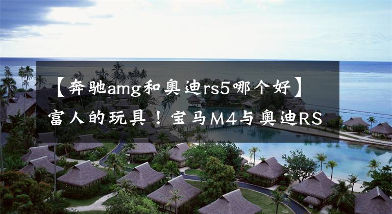 【奔驰amg和奥迪rs5哪个好】富人的玩具！宝马M4与奥迪RS5谁更强？