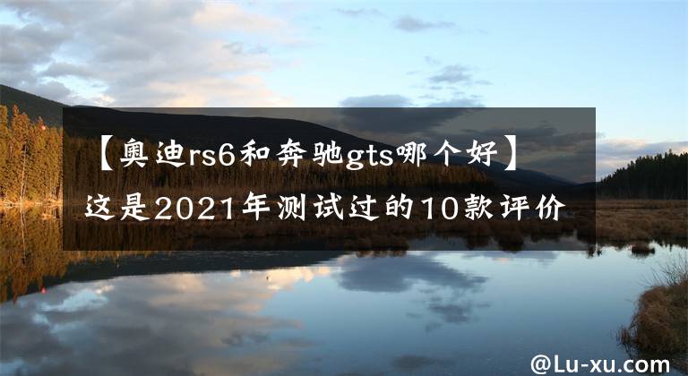 【奥迪rs6和奔驰gts哪个好】这是2021年测试过的10款评价最高的汽车，丰田无一上榜，奔驰第一