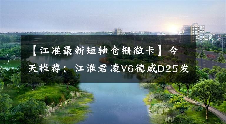 【江准最新短轴仓栅微卡】今天推荐：江淮君凌V6德威D25发动机仓卡车