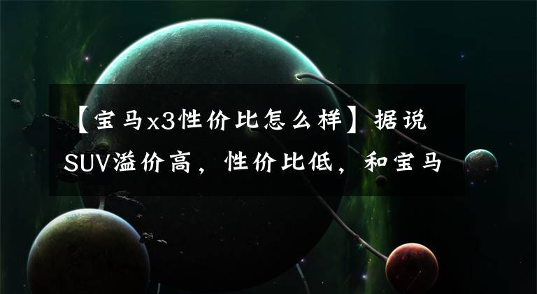 【宝马x3性价比怎么样】据说SUV溢价高，性价比低，和宝马3系列相比宝马X3真的很便宜。