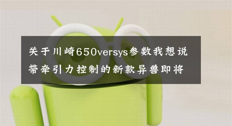 关于川崎650versys参数我想说带牵引力控制的新款异兽即将引进国内，川崎Versys 650申报3C认证