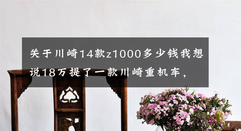 关于川崎14款z1000多少钱我想说18万提了一款川崎重机车，被称最帅街车，进藏都是没有难度