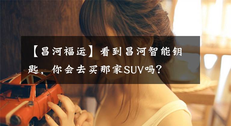 【昌河福运】看到昌河智能钥匙，你会去买那家SUV吗？