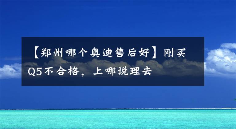 【郑州哪个奥迪售后好】刚买Q5不合格，上哪说理去
