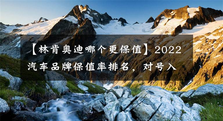 【林肯奥迪哪个更保值】2022汽车品牌保值率排名，对号入座吧