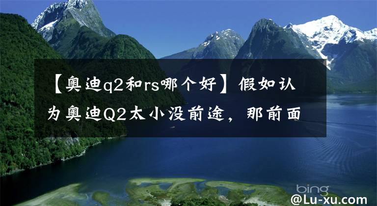 【奥迪q2和rs哪个好】假如认为奥迪Q2太小没前途，那前面加上S如何呢？