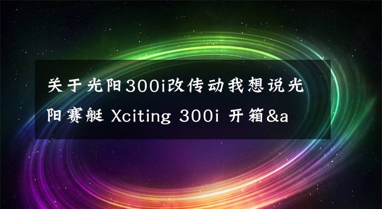关于光阳300i改传动我想说光阳赛艇 Xciting 300i 开箱&简单评测