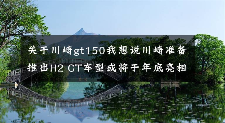 关于川崎gt150我想说川崎准备推出H2 GT车型或将于年底亮相
