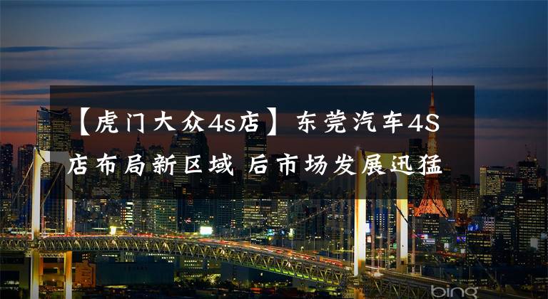【虎门大众4s店】东莞汽车4S店布局新区域 后市场发展迅猛