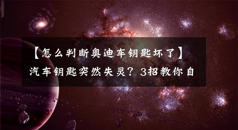 【怎么判断奥迪车钥匙坏了】汽车钥匙突然失灵？3招教你自检自测，不用去4S店！