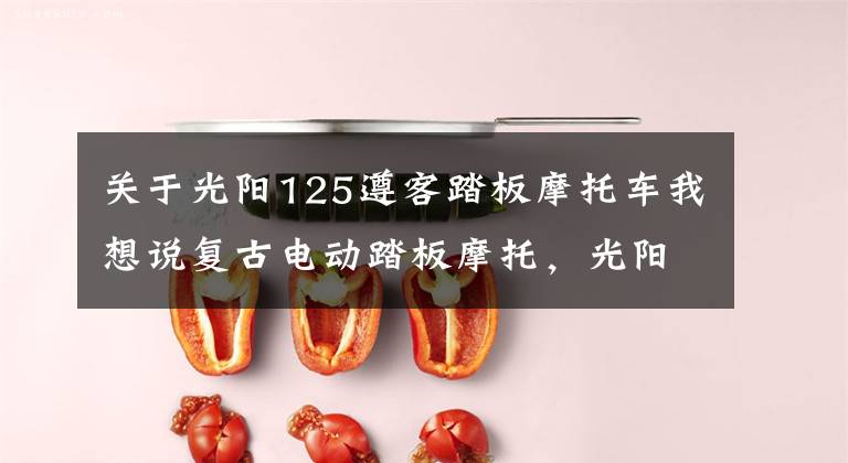 关于光阳125遵客踏板摩托车我想说复古电动踏板摩托，光阳LIKE125EV，满电续航199km