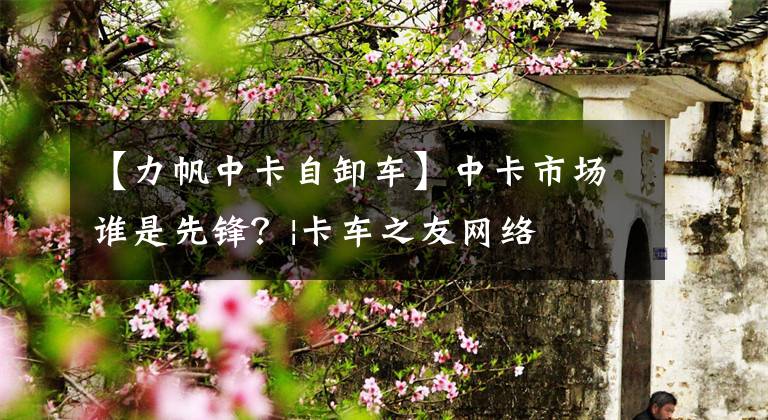 【力帆中卡自卸车】中卡市场谁是先锋？|卡车之友网络