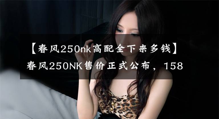 【春风250nk高配全下来多钱】春风250NK售价正式公布，15800起，国宾车尊享版59800