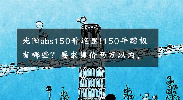 光阳abs150看这里!150平踏板有哪些？要求售价两万以内，操控灵活，装配ABS