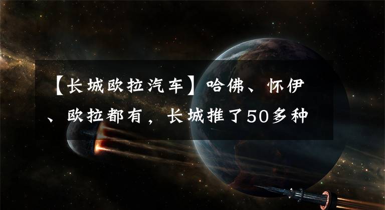 【长城欧拉汽车】哈佛、怀伊、欧拉都有，长城推了50多种电动车，包括纯电/混动/氢能。