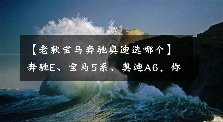 【老款宝马奔驰奥迪选哪个】奔驰E、宝马5系、奥迪A6，你会怎么选？