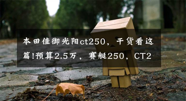 本田佳御光阳ct250，干货看这篇!预算2.5万，赛艇250，CT250，PCX150，X7等，谁更适合多用途？