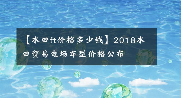 【本田ft价格多少钱】2018本田贸易电场车型价格公布