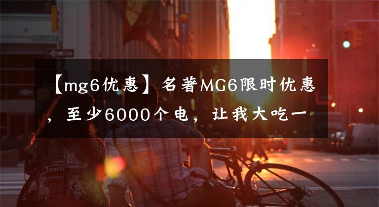 【mg6优惠】名著MG6限时优惠，至少6000个电，让我大吃一惊。
