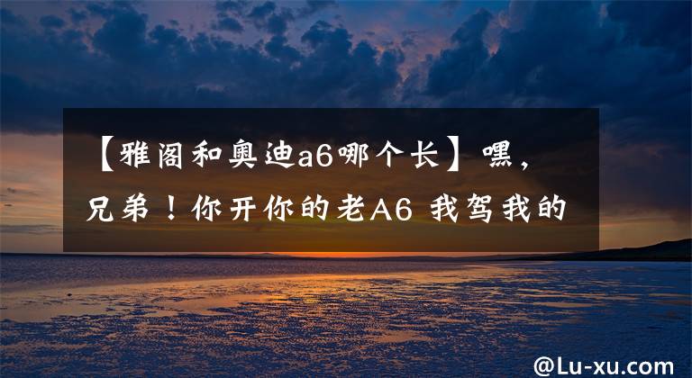 【雅阁和奥迪a6哪个长】嘿，兄弟！你开你的老A6 我驾我的老雅阁 带上媳妇春游去！