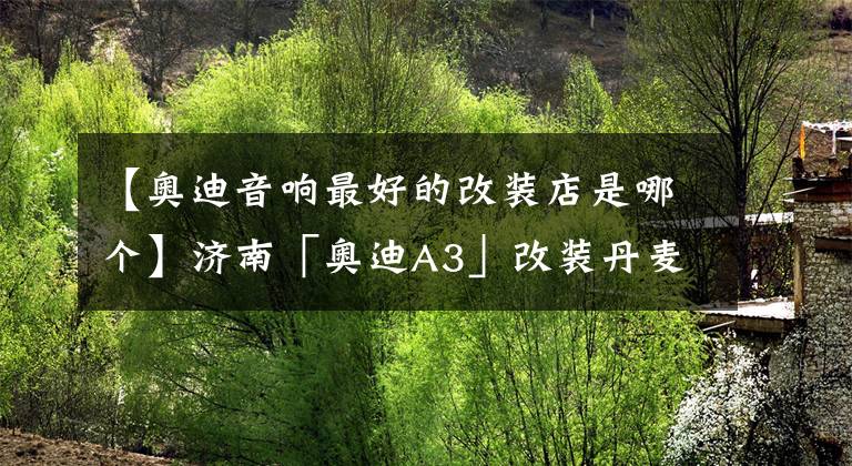 【奥迪音响最好的改装店是哪个】济南「奥迪A3」改装丹麦丹拿汽车音响 让你重新点燃驾驶的激情