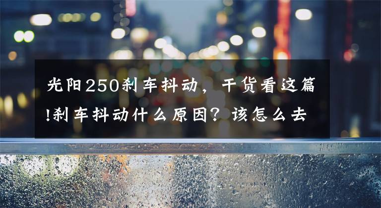 光阳250刹车抖动，干货看这篇!刹车抖动什么原因？该怎么去解决抖动问题