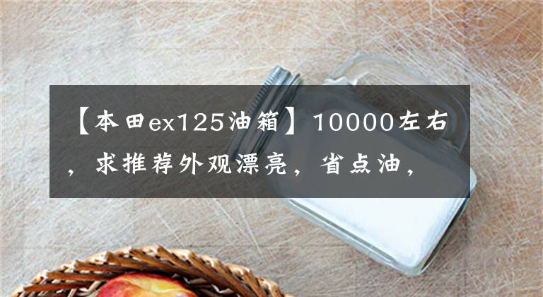 【本田ex125油箱】10000左右，求推荐外观漂亮，省点油，适合送货的滑板车？