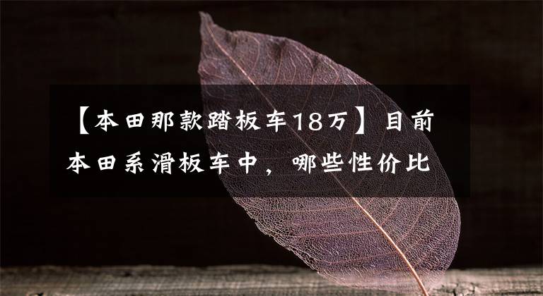 【本田那款踏板车18万】目前本田系滑板车中，哪些性价比比较高？在同类车型中比较占优势